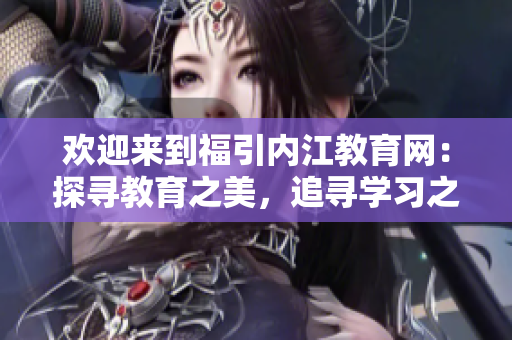 欢迎来到福引内江教育网：探寻教育之美，追寻学习之乐