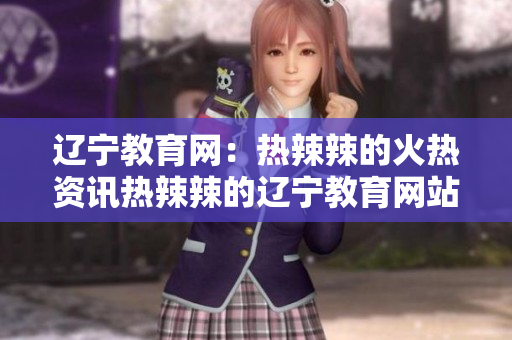 辽宁教育网：热辣辣的火热资讯热辣辣的辽宁教育网站 绝不错过