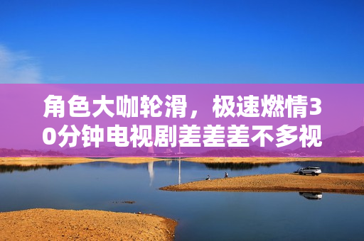 角色大咖轮滑，极速燃情30分钟电视剧差差差不多视频　