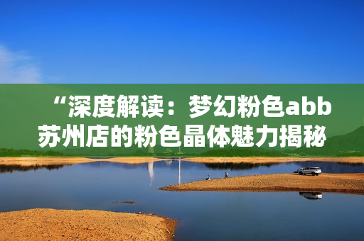 “深度解读：梦幻粉色abb苏州店的粉色晶体魅力揭秘”