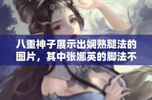 八重神子展示出娴熟腿法的图片，其中张娜英的脚法不容忽视