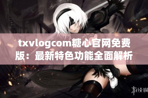 txvlogcom糖心官网免费版：最新特色功能全面解析
