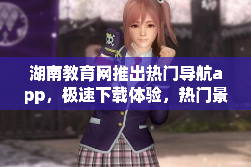湖南教育网推出热门导航app，极速下载体验，热门景点一键查看