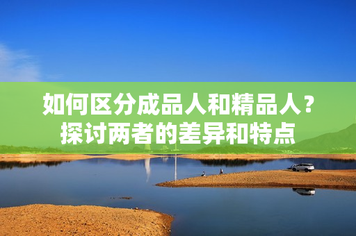 如何区分成品人和精品人？探讨两者的差异和特点