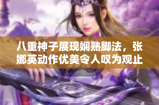 八重神子展现娴熟脚法，张娜英动作优美令人叹为观止