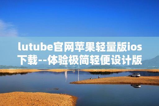 lutube官网苹果轻量版ios下载--体验极简轻便设计版本
