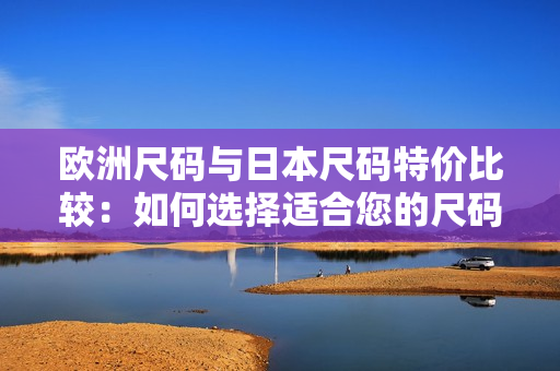 欧洲尺码与日本尺码特价比较：如何选择适合您的尺码？