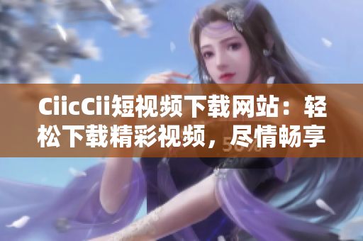 CiicCii短视频下载网站：轻松下载精彩视频，尽情畅享优质内容