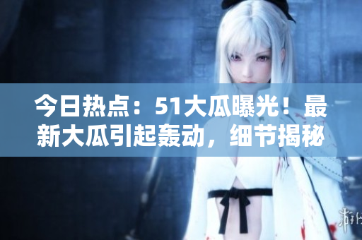 今日热点：51大瓜曝光！最新大瓜引起轰动，细节揭秘！