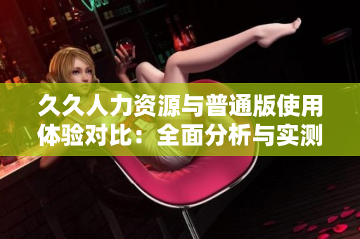 久久人力资源与普通版使用体验对比：全面分析与实测对比，全方位了解特色差异