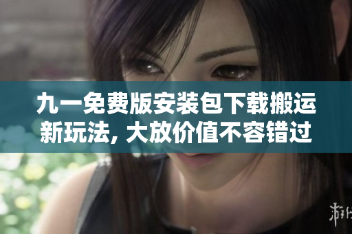 九一免费版安装包下载搬运新玩法, 大放价值不容错过