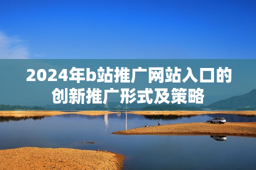 2024年b站推广网站入口的创新推广形式及策略