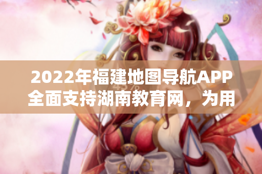 2022年福建地图导航APP全面支持湖南教育网，为用户提供更便捷的地图导航服务