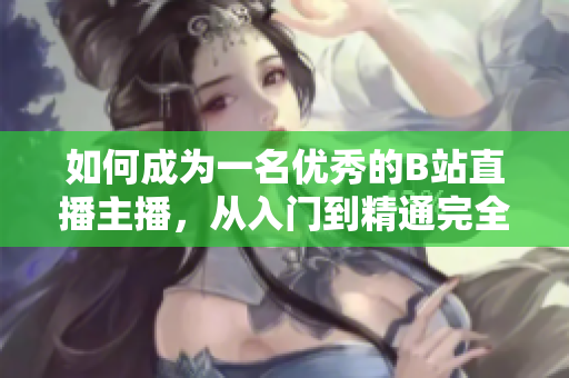 如何成为一名优秀的B站直播主播，从入门到精通完全攻略
