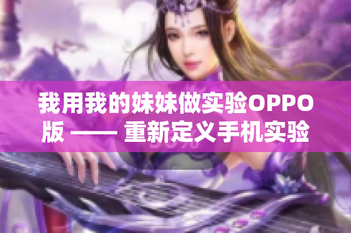 我用我的妹妹做实验OPPO版 —— 重新定义手机实验体验，从妹妹的角度出发