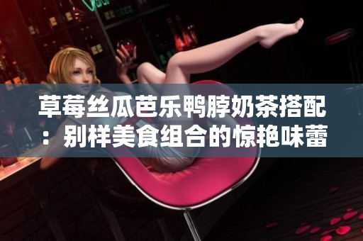 草莓丝瓜芭乐鸭脖奶茶搭配：别样美食组合的惊艳味蕾体验