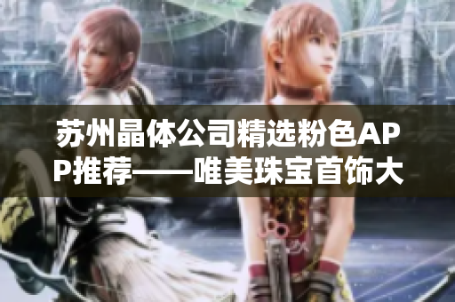 苏州晶体公司精选粉色APP推荐——唯美珠宝首饰大放送