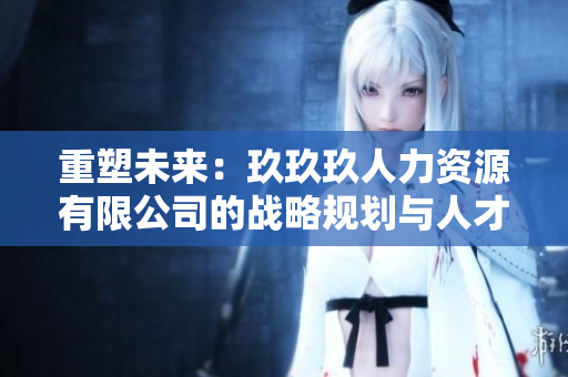 重塑未来：玖玖玖人力资源有限公司的战略规划与人才培养