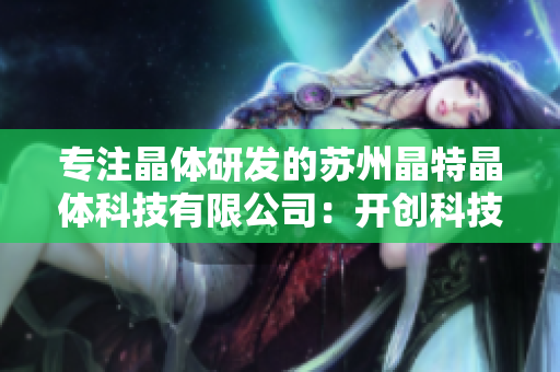 专注晶体研发的苏州晶特晶体科技有限公司：开创科技创新新局面