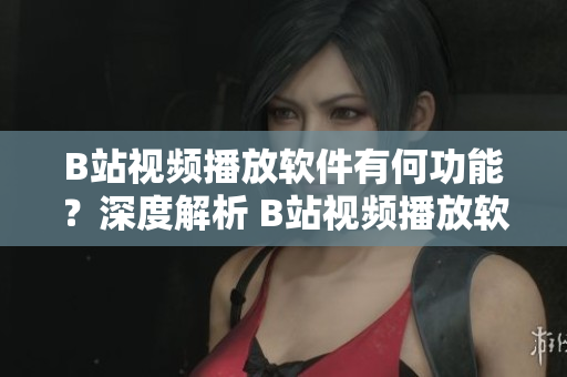 B站视频播放软件有何功能？深度解析 B站视频播放软件功能对比