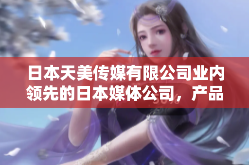 日本天美传媒有限公司业内领先的日本媒体公司，产品和服务如何？
