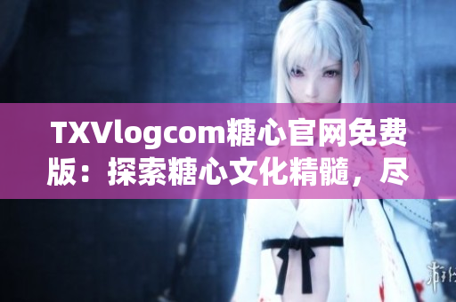 TXVlogcom糖心官网免费版：探索糖心文化精髓，尽享免费创作乐趣