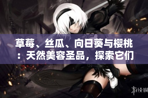 草莓、丝瓜、向日葵与樱桃：天然美容圣品，探索它们的各自功效
