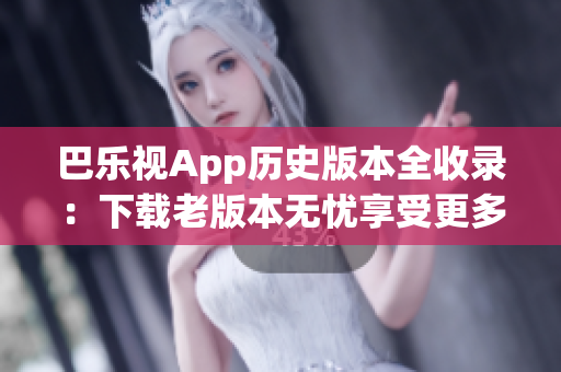 巴乐视App历史版本全收录：下载老版本无忧享受更多功能