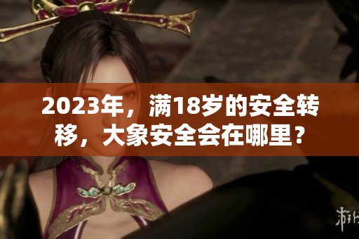 2023年，满18岁的安全转移，大象安全会在哪里？