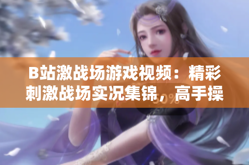 B站激战场游戏视频：精彩刺激战场实况集锦，高手操作解析及福利分享
