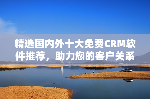 精选国内外十大免费CRM软件推荐，助力您的客户关系管理！