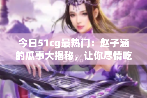 今日51cg最热门：赵子涵的瓜事大揭秘，让你尽情吃瓜！