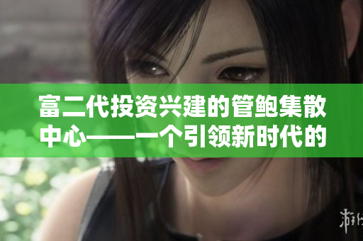 富二代投资兴建的管鲍集散中心——一个引领新时代的分拣中心