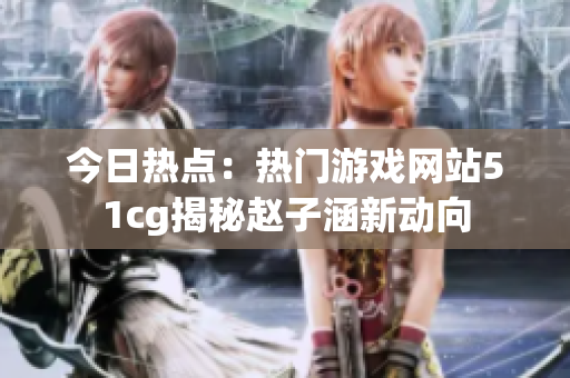 今日热点：热门游戏网站51cg揭秘赵子涵新动向