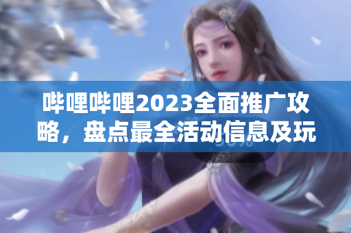 哔哩哔哩2023全面推广攻略，盘点最全活动信息及玩法攻略