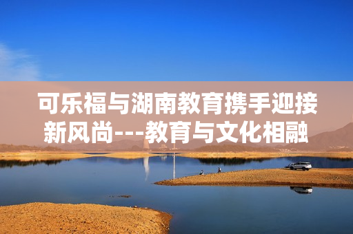 可乐福与湖南教育携手迎接新风尚---教育与文化相融合共创未来