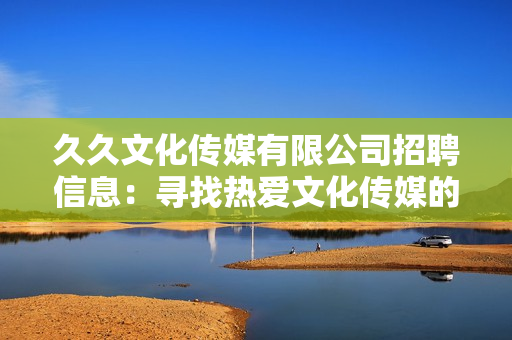 久久文化传媒有限公司招聘信息：寻找热爱文化传媒的新伙伴，共同打造美好未来