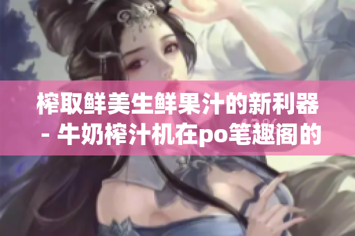 榨取鲜美生鲜果汁的新利器 - 牛奶榨汁机在po笔趣阁的评测