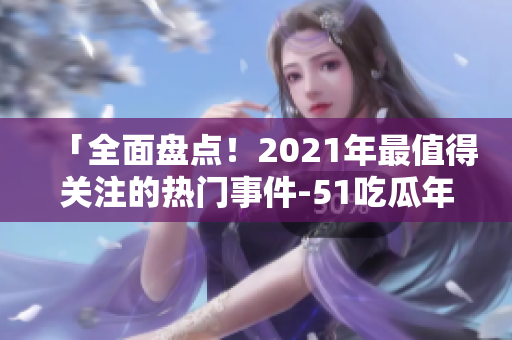 「全面盘点！2021年最值得关注的热门事件-51吃瓜年度综述」