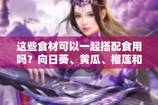 这些食材可以一起搭配食用吗？向日葵、黄瓜、榴莲和丝瓜的食用搭配方法分享