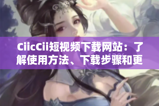 CiicCii短视频下载网站：了解使用方法、下载步骤和更新动态