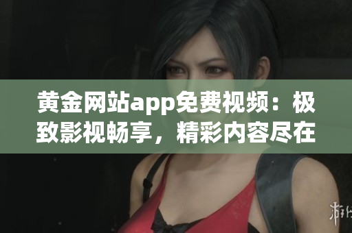 黄金网站app免费视频：极致影视畅享，精彩内容尽在掌握