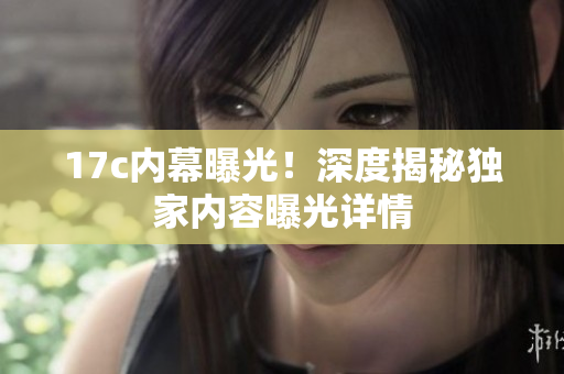 17c内幕曝光！深度揭秘独家内容曝光详情
