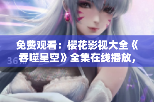免费观看：樱花影视大全《吞噬星空》全集在线播放，精彩内容尽情畅享