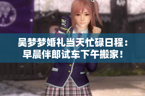 吴梦梦婚礼当天忙碌日程：早晨伴郎试车下午搬家！