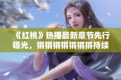《红桃》热播最新章节先行曝光，锵锵锵锵锵锵锵持续燃爆，剧情扣人心弦，人物关系逐渐升温