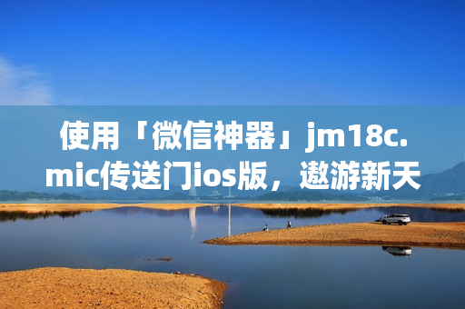 使用「微信神器」jm18c.mic传送门ios版，遨游新天地