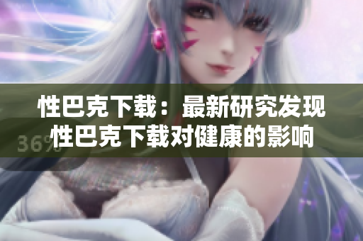 性巴克下载：最新研究发现性巴克下载对健康的影响