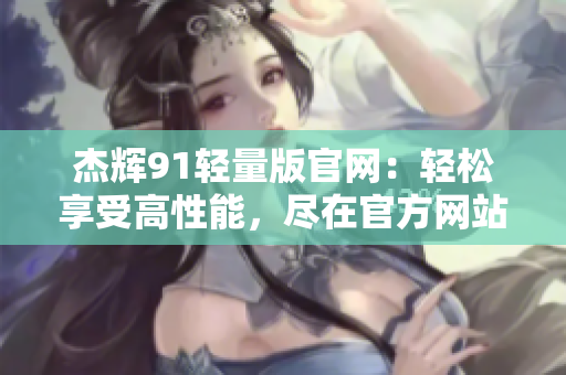 杰辉91轻量版官网：轻松享受高性能，尽在官方网站