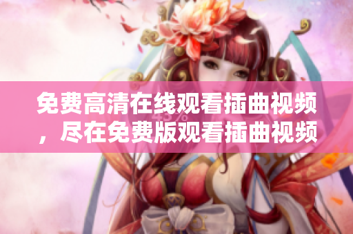 免费高清在线观看插曲视频，尽在免费版观看插曲视频在线！